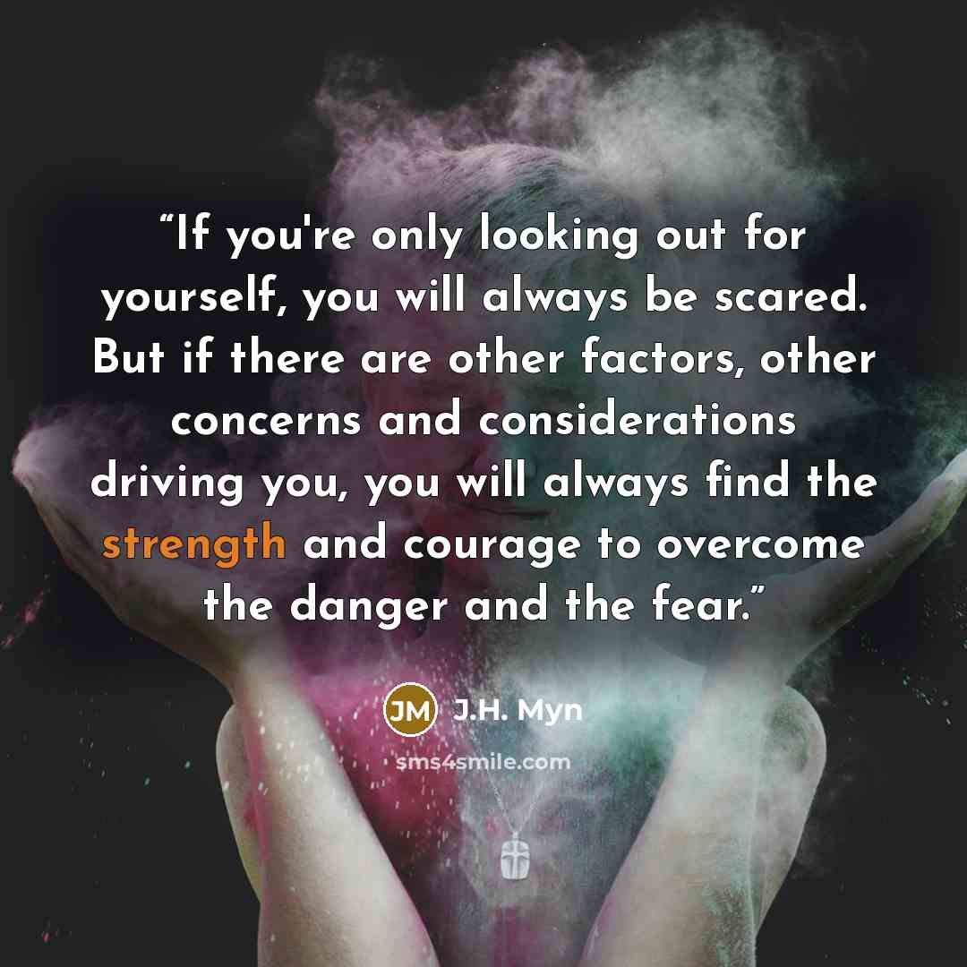 “If you're only looking out for yourself, you will always be scared. But if there are other factors, other concerns and considerations driving you, you will always find the strength and courage to overcome the danger and the fear.” quote by J.H. Myn