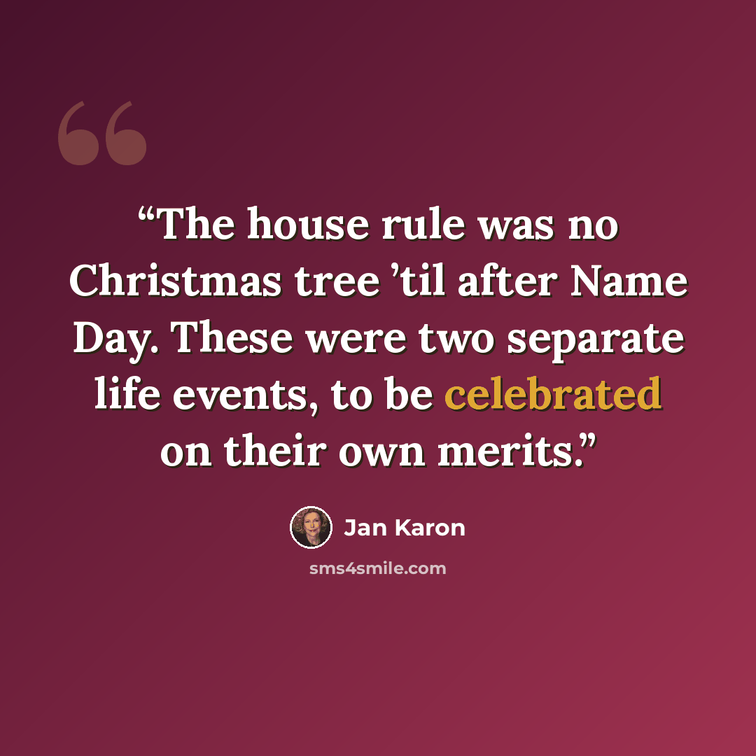 “The house rule was no Christmas tree ’til after Name Day. These were two separate life events, to be celebrated on their own merits.” quote by Jan Karon