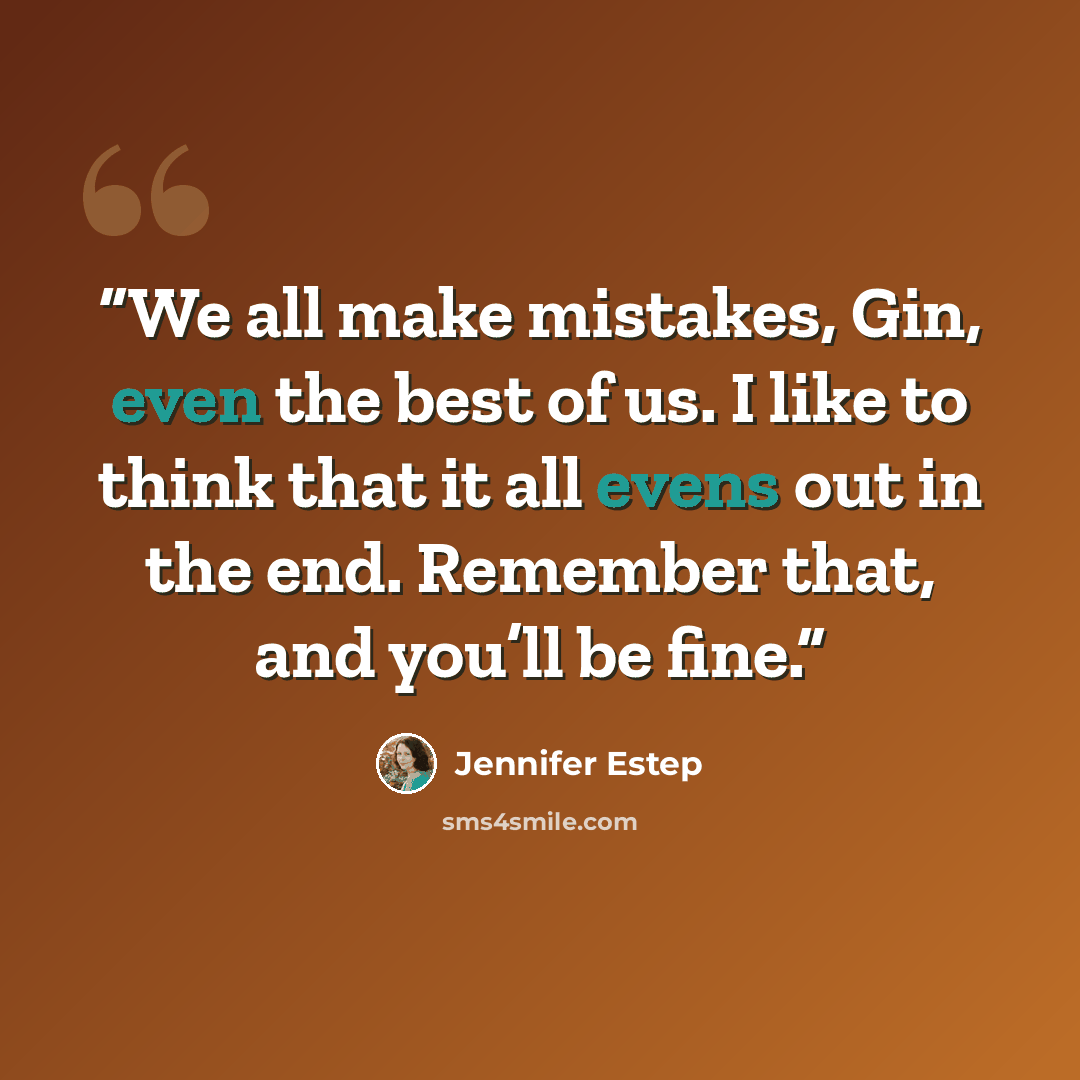 “We all make mistakes, Gin, even the best of us. I like to think that it all evens out in the end. Remember that, and you’ll be fine.” quote by Jennifer Estep