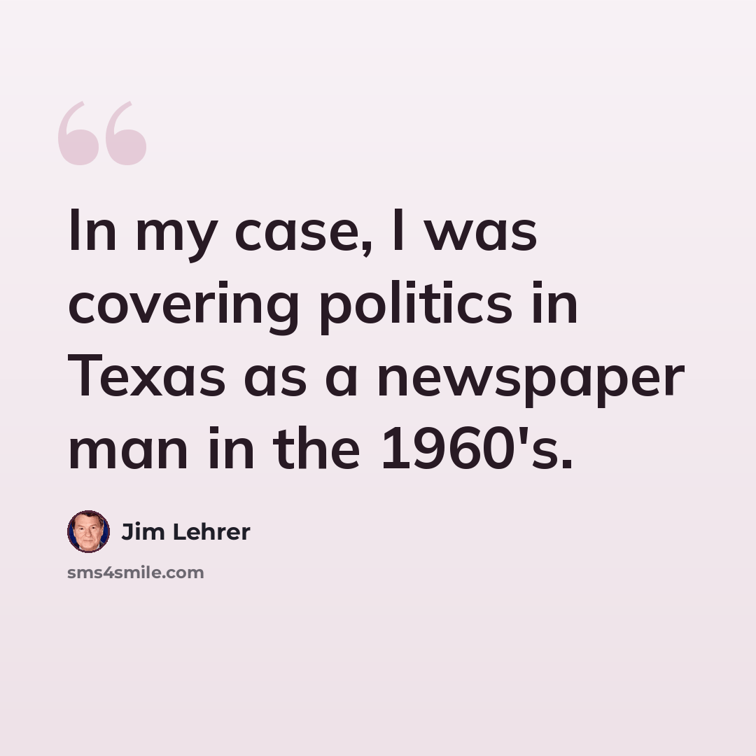 “In my case, I was covering politics in Texas as a newspaper man in the 1960's.” quote by Jim Lehrer