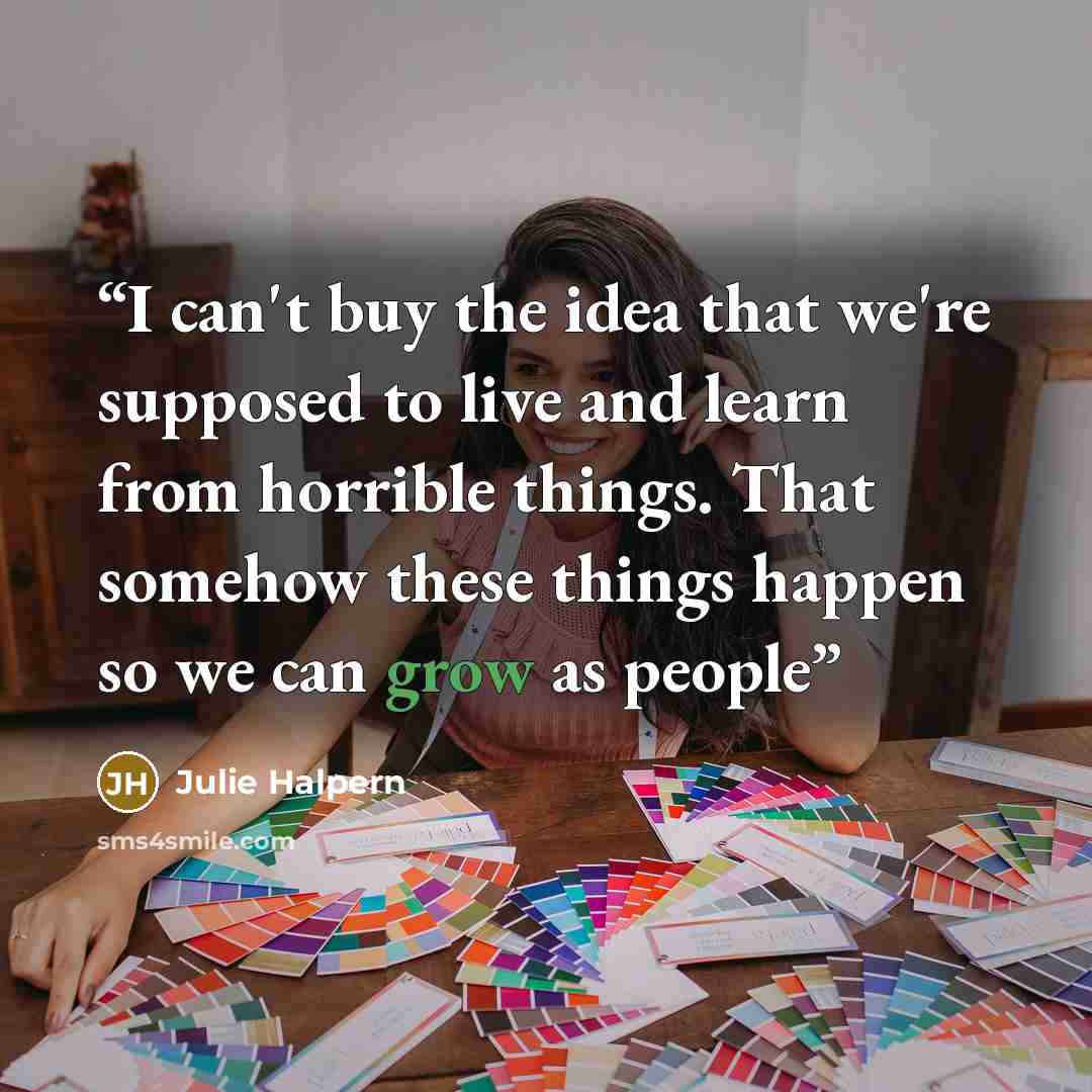 “I can't buy the idea that we're supposed to live and learn from horrible things. That somehow these things happen so we can grow as people” quote by Julie Halpern