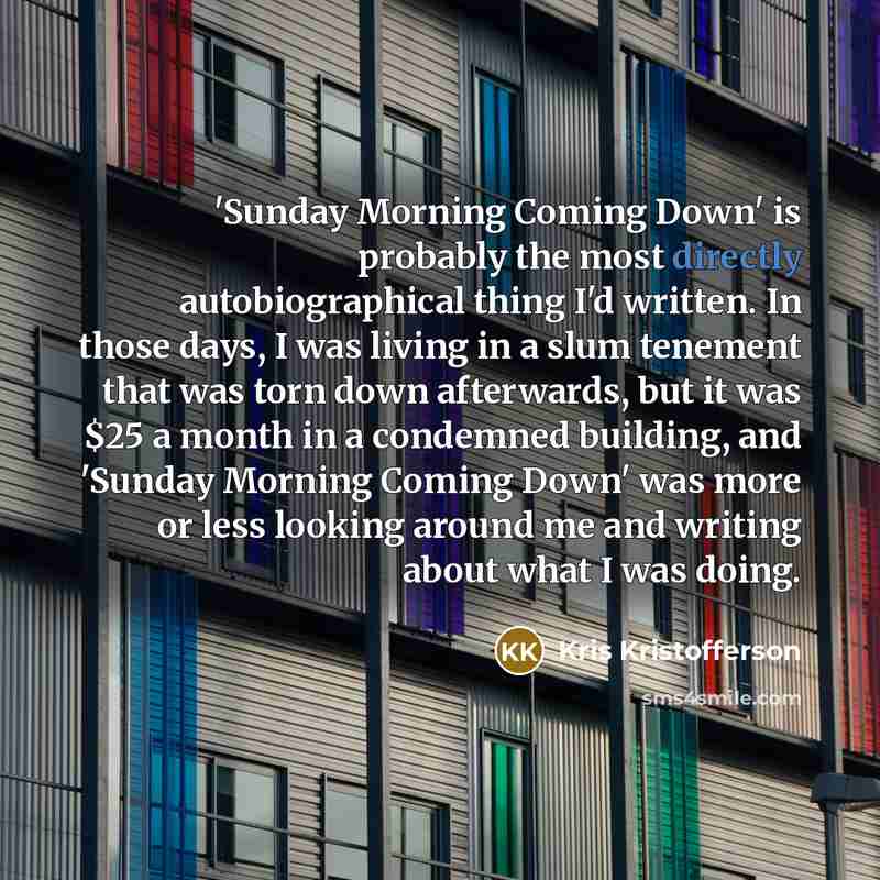 “'Sunday Morning Coming Down' is probably the most directly autobiographical thing I'd written. In those days, I was living in a slum tenement that was torn down afterwards, but it was $25 a month in a condemned building, and 'Sunday Morning Coming Down' was more or less looking around me and…” quote by Kris Kristofferson