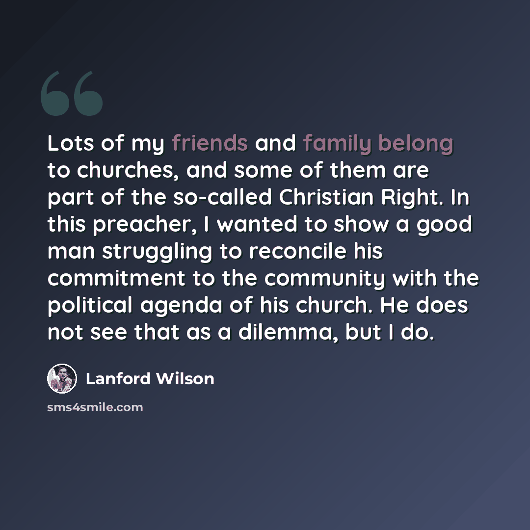 “Lots of my friends and family belong to churches, and some of them are part of the so-called Christian Right. In this preacher, I wanted to show a good man struggling to reconcile his commitment to the community with the political agenda of his church. He does not see that as a dilemma, but I do.” quote by Lanford Wilson