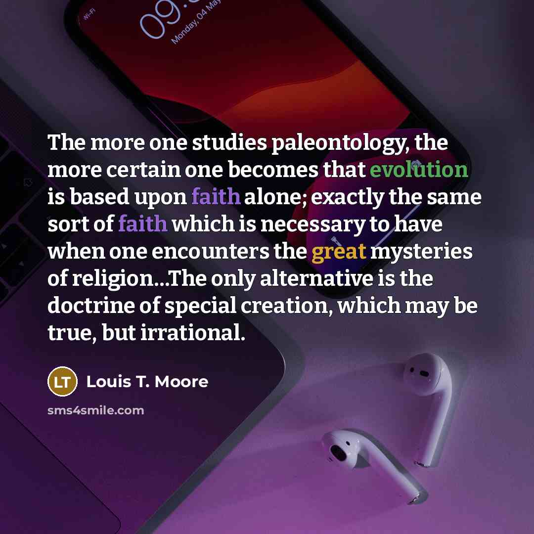 “The more one studies paleontology, the more certain one becomes that evolution is based upon faith alone; exactly the same sort of faith which is necessary to have when one encounters the great mysteries of religion…The only alternative is the doctrine of special creation, which may be true, but…” quote by Louis T. Moore
