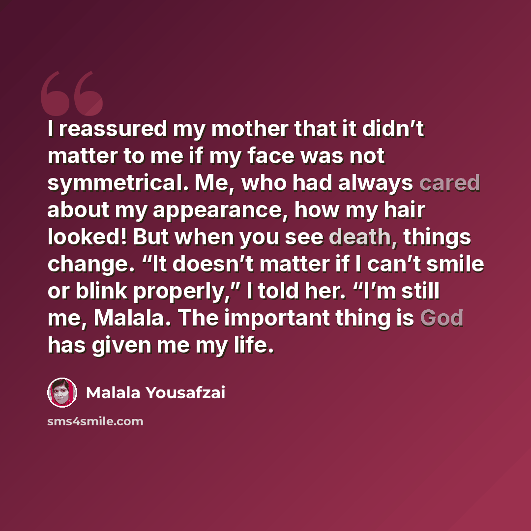“I reassured my mother that it didn’t matter to me if my face was not symmetrical. Me, who had always cared about my appearance, how my hair looked! But when you see death, things change. “It doesn’t matter if I can’t smile or blink properly,” I told her. “I’m still me, Malala. The important thing…” quote by Malala Yousafzai