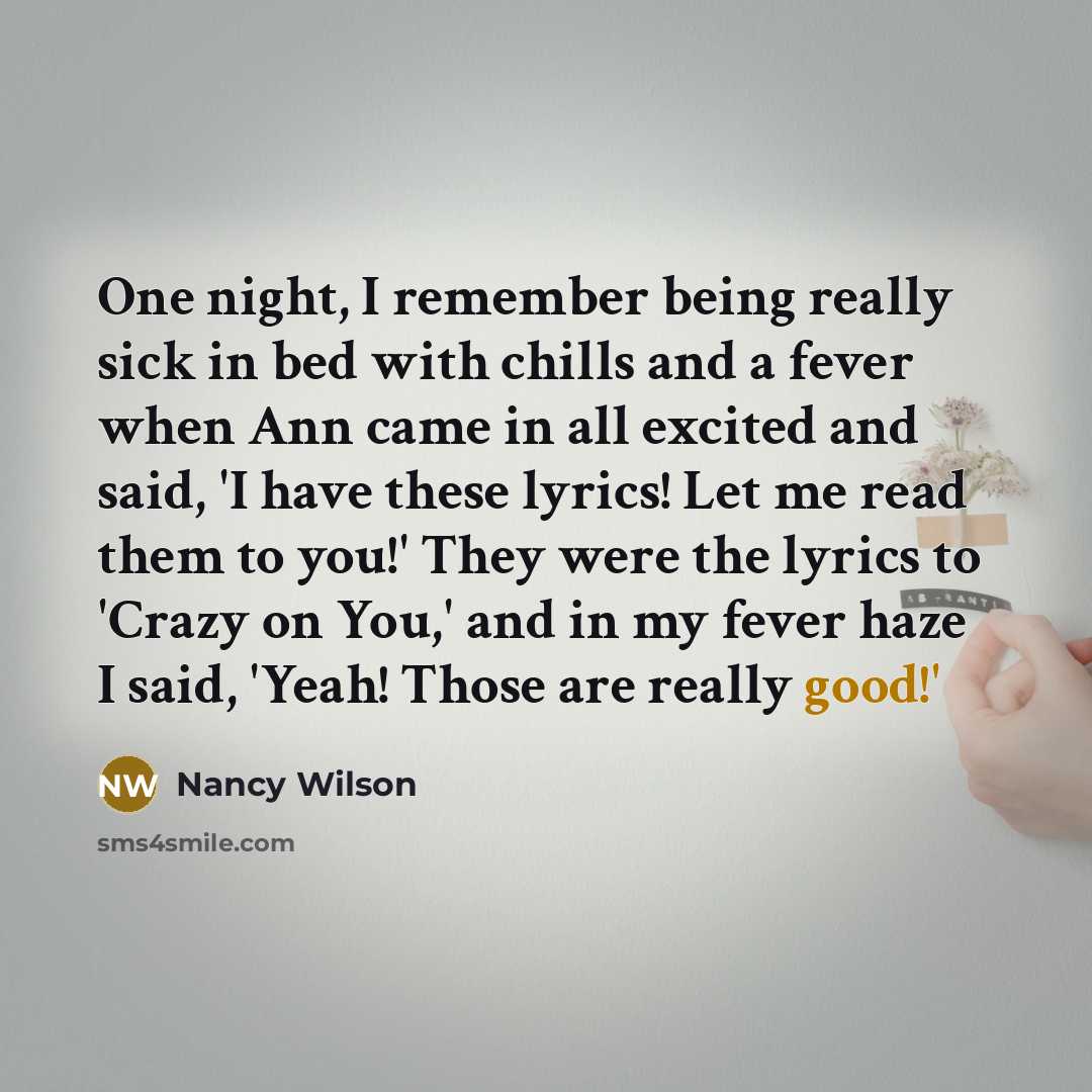 “One night, I remember being really sick in bed with chills and a fever when Ann came in all excited and said, 'I have these lyrics! Let me read them to you!' They were the lyrics to 'Crazy on You,' and in my fever haze I said, 'Yeah! Those are really good!'” quote by Nancy Wilson