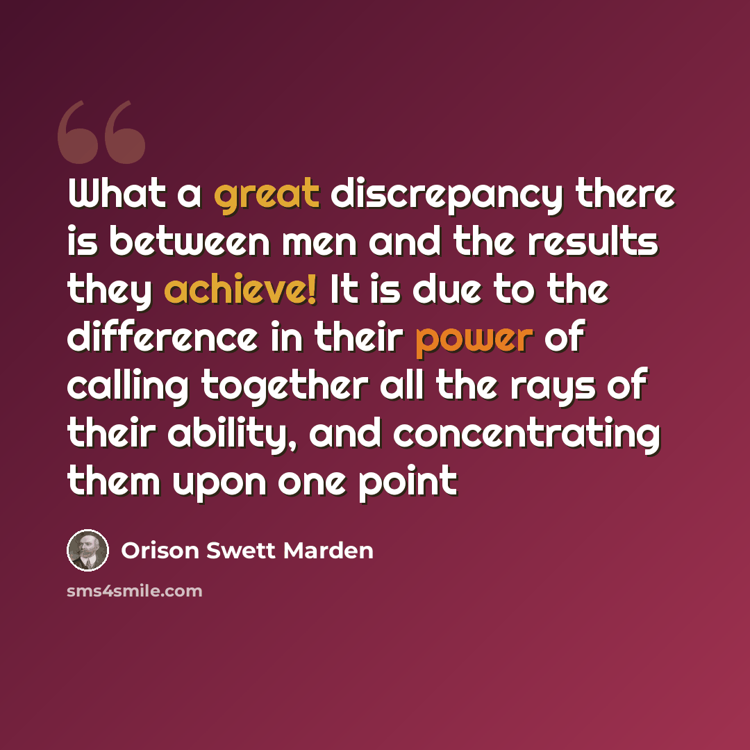 “What a great discrepancy there is between men and the results they achieve! It is due to the difference in their power of calling together all the rays of their ability, and concentrating them upon one point” quote by Orison Swett Marden