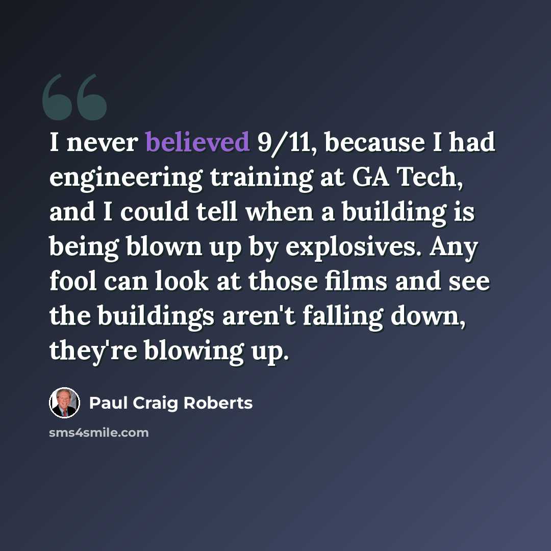 “I never believed 9/11, because I had engineering training at GA Tech, and I could tell when a building is being blown up by explosives. Any fool can look at those films and see the buildings aren't falling down, they're blowing up.” quote by Paul Craig Roberts