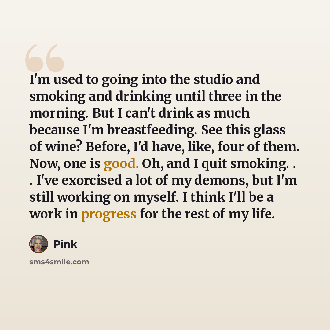 “I'm used to going into the studio and smoking and drinking until three in the morning. But I can't drink as much because I'm breastfeeding. See this glass of wine? Before, I'd have, like, four of them. Now, one is good. Oh, and I quit smoking. . . I've exorcised a lot of my demons, but I'm still…” quote by Pink