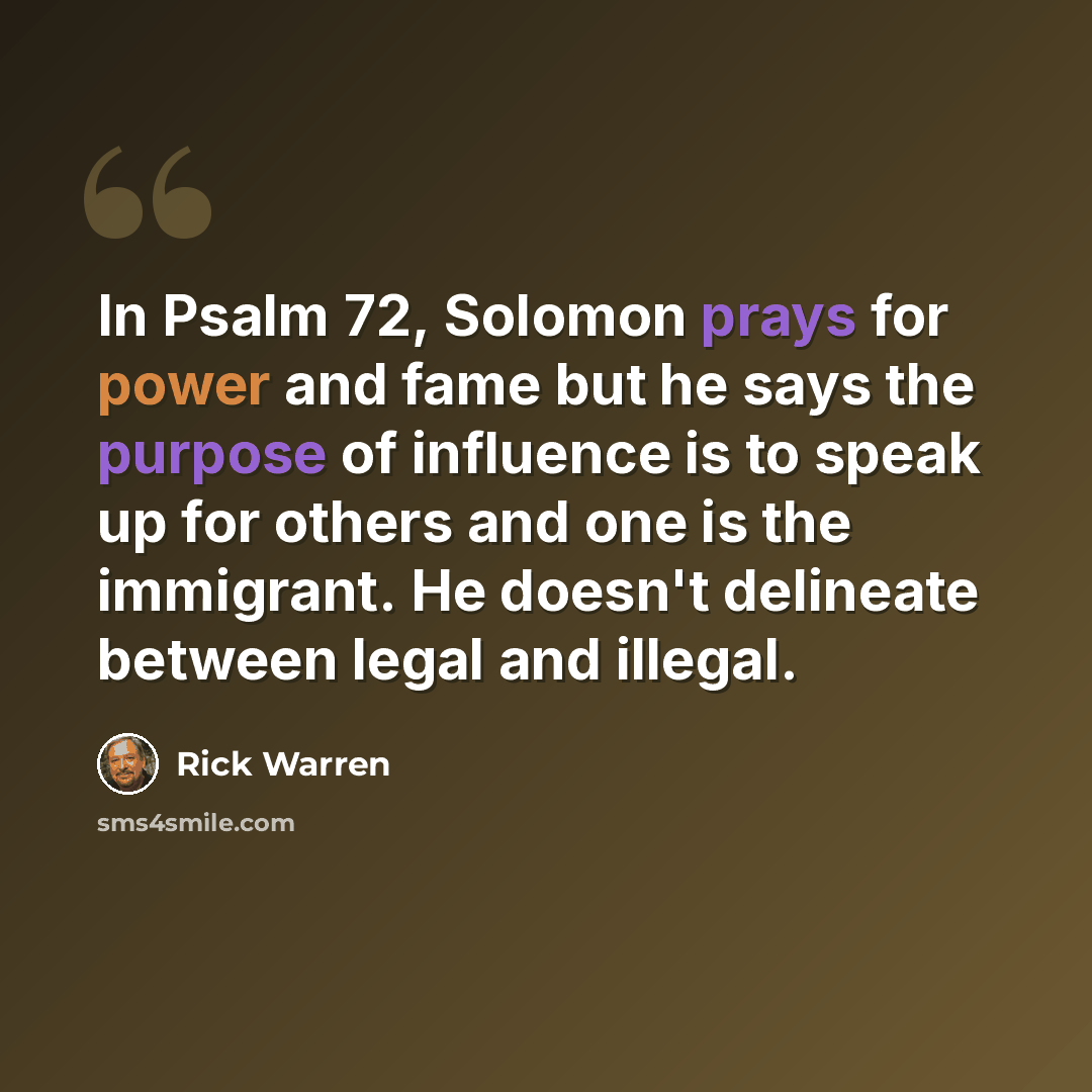 “In Psalm 72, Solomon prays for power and fame but he says the purpose of influence is to speak up for others and one is the immigrant. He doesn't delineate between legal and illegal.” quote by Rick Warren