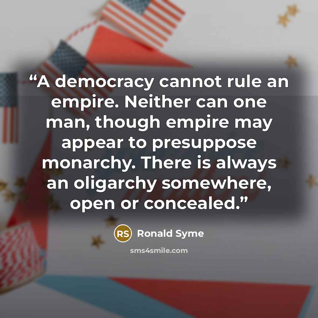 “A democracy cannot rule an empire. Neither can one man, though empire may appear to presuppose monarchy. There is always an oligarchy somewhere, open or concealed.” quote by Ronald Syme