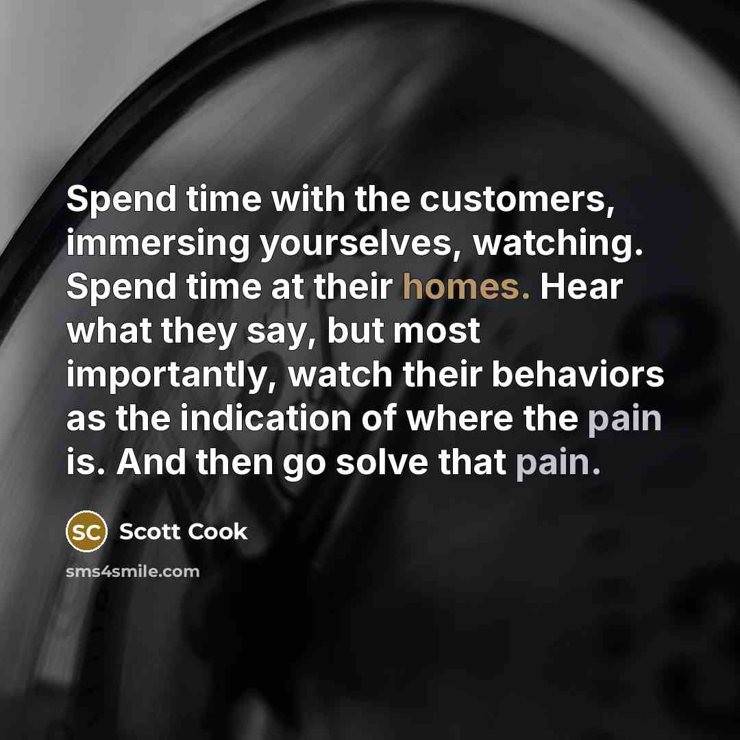 “Spend time with the customers, immersing yourselves, watching. Spend time at their homes. Hear what they say, but most importantly, watch their behaviors as the indication of where the pain is. And then go solve that pain.” quote by Scott Cook