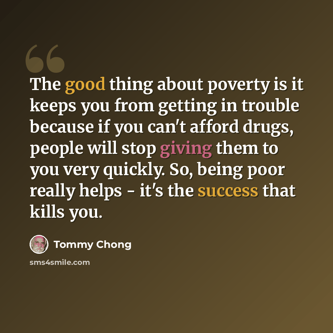 “The good thing about poverty is it keeps you from getting in trouble because if you can't afford drugs, people will stop giving them to you very quickly. So, being poor really helps - it's the success that kills you.” quote by Tommy Chong
