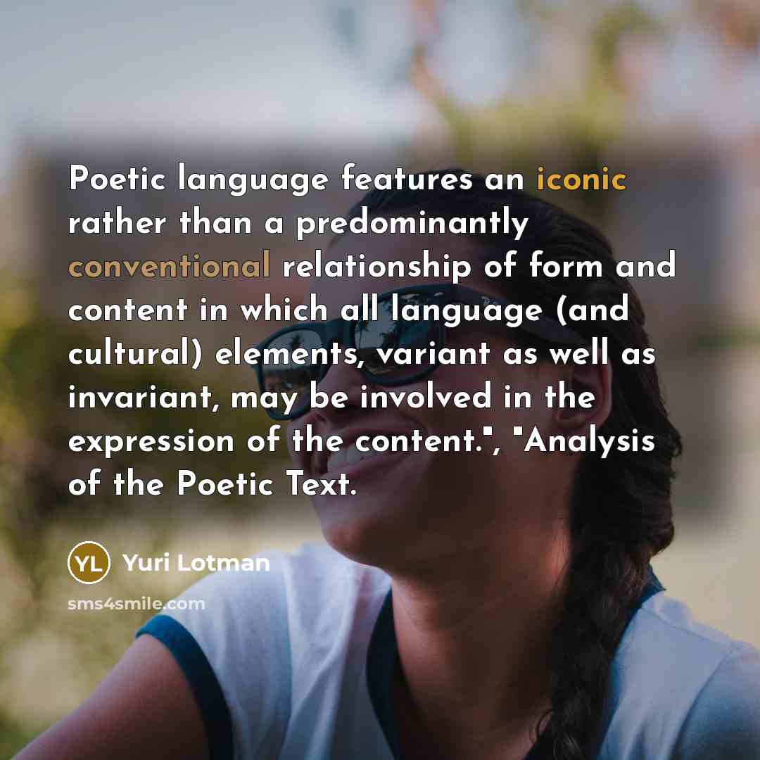 “Poetic language features an iconic rather than a predominantly conventional relationship of form and content in which all language (and cultural) elements, variant as well as invariant, may be involved in the expression of the content.", "Analysis of the Poetic Text.” quote by Yuri Lotman