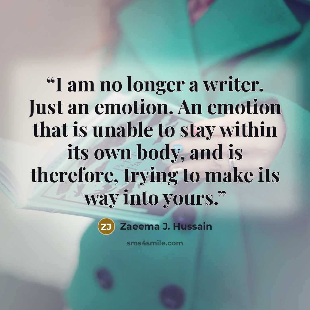 “I am no longer a writer. Just an emotion. An emotion that is unable to stay within its own body, and is therefore, trying to make its way into yours.” quote by Zaeema J. Hussain