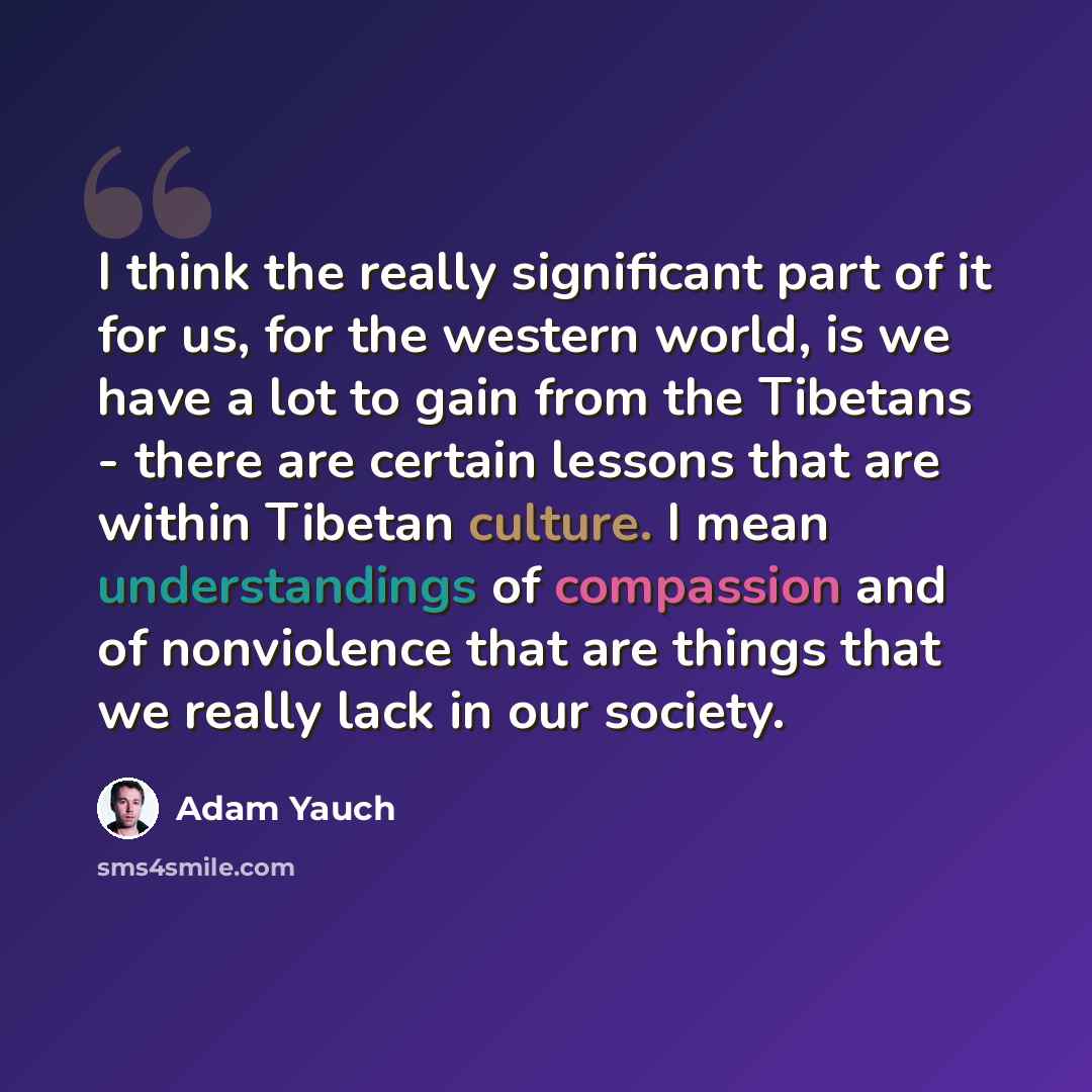 “I think the really significant part of it for us, for the western world, is we have a lot to gain from the Tibetans - there are certain lessons that are within Tibetan culture. I mean understandings of compassion and of nonviolence that are things that we really lack in our society.” quote by Adam Yauch
