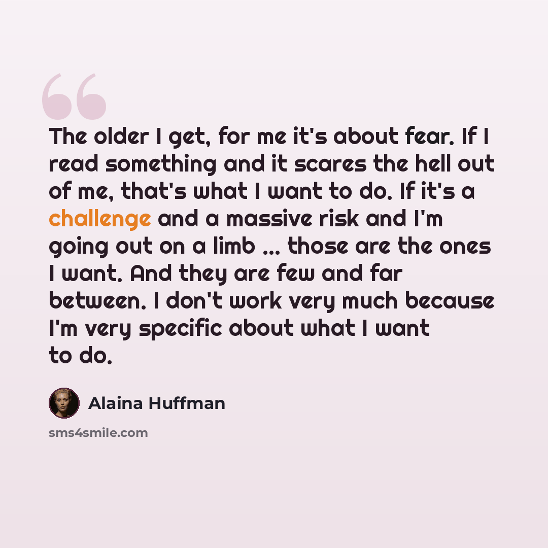“The older I get, for me it's about fear. If I read something and it scares the hell out of me, that's what I want to do. If it's a challenge and a massive risk and I'm going out on a limb ... those are the ones I want. And they are few and far between. I don't work very much because I'm very…” quote by Alaina Huffman