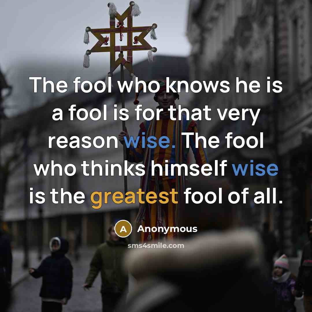 “The fool who knows he is a fool is for that very reason wise. The fool who thinks himself wise is the greatest fool of all.” quote by Anonymous