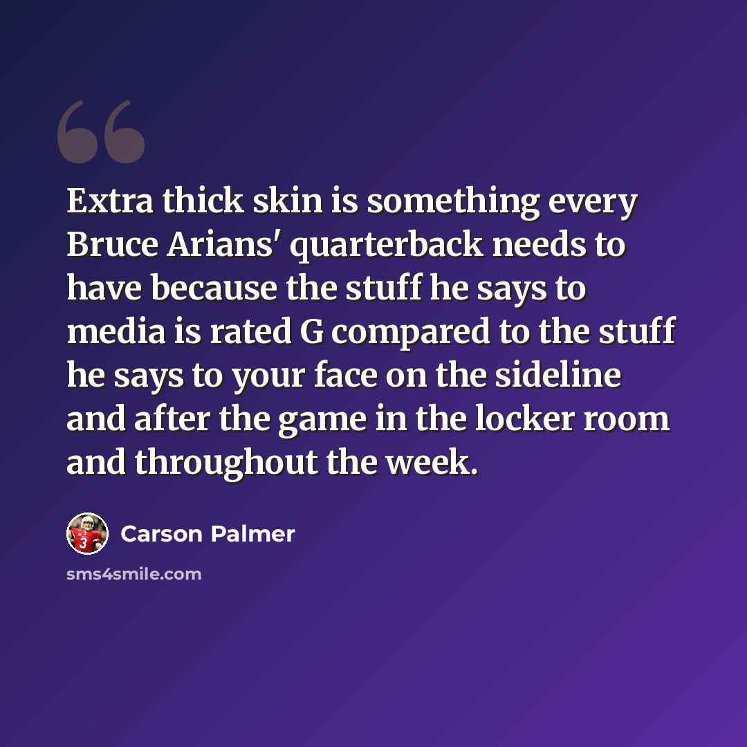 “Extra thick skin is something every Bruce Arians' quarterback needs to have because the stuff he says to media is rated G compared to the stuff he says to your face on the sideline and after the game in the locker room and throughout the week.” quote by Carson Palmer