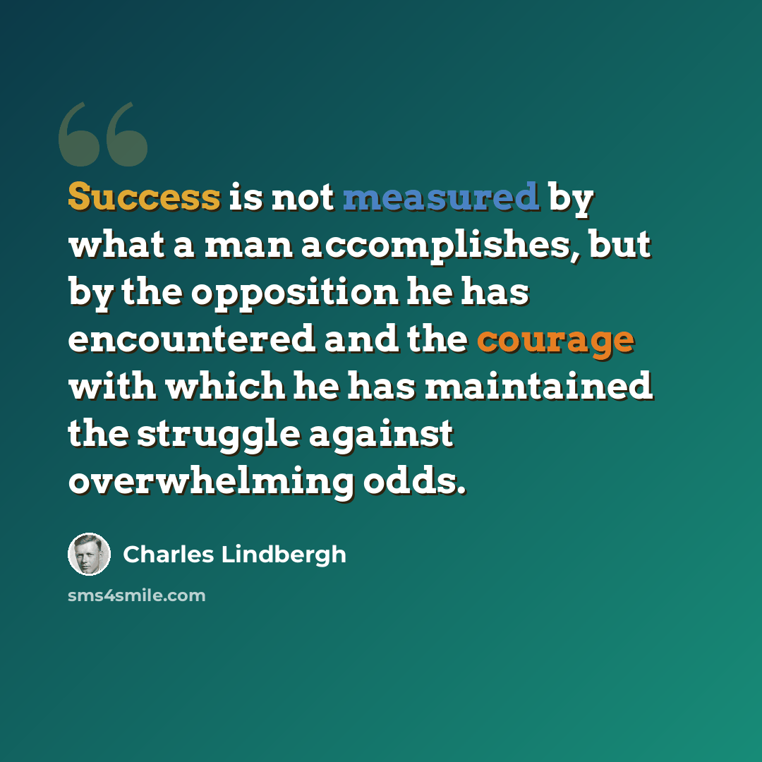 “Success is not measured by what a man accomplishes, but by the opposition he has encountered and the courage with which he has maintained the struggle against overwhelming odds.” quote by Charles Lindbergh