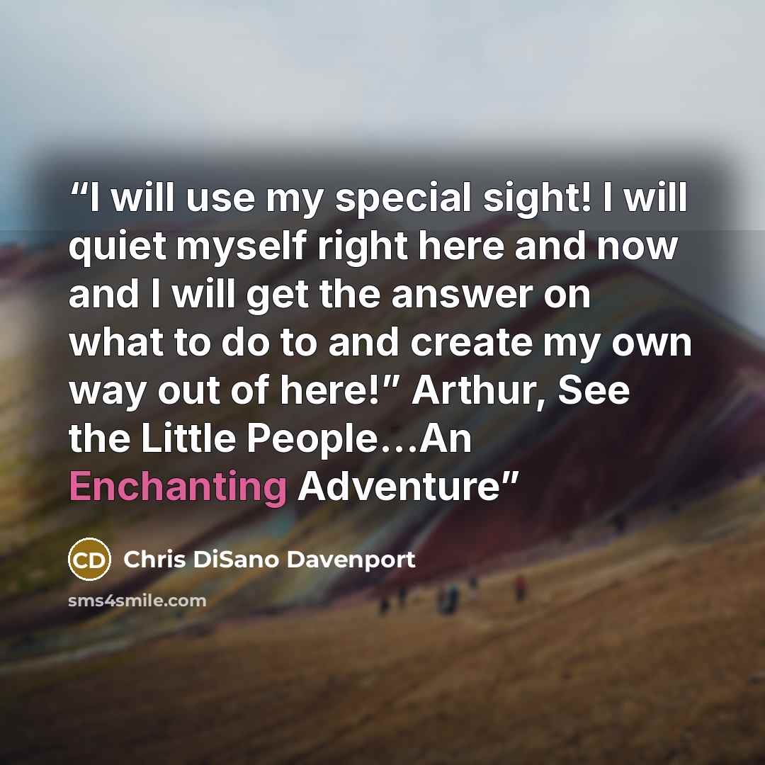 “I will use my special sight! I will quiet myself right here and now and I will get the answer on what to do to and create my own way out of here!” Arthur, See the Little People…An Enchanting Adventure” quote by Chris DiSano Davenport