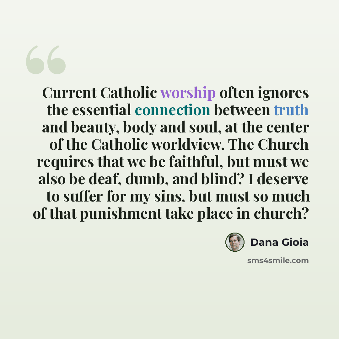 “Current Catholic worship often ignores the essential connection between truth and beauty, body and soul, at the center of the Catholic worldview. The Church requires that we be faithful, but must we also be deaf, dumb, and blind? I deserve to suffer for my sins, but must so much of that punishment…” quote by Dana Gioia