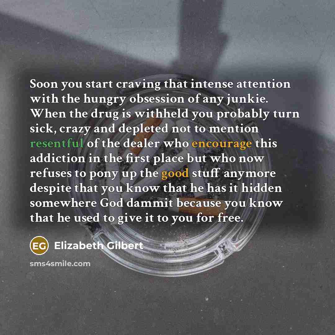 “Soon you start craving that intense attention with the hungry obsession of any junkie. When the drug is withheld you probably turn sick, crazy and depleted not to mention resentful of the dealer who encourage this addiction in the first place but who now refuses to pony up the good stuff anymore…” quote by Elizabeth Gilbert