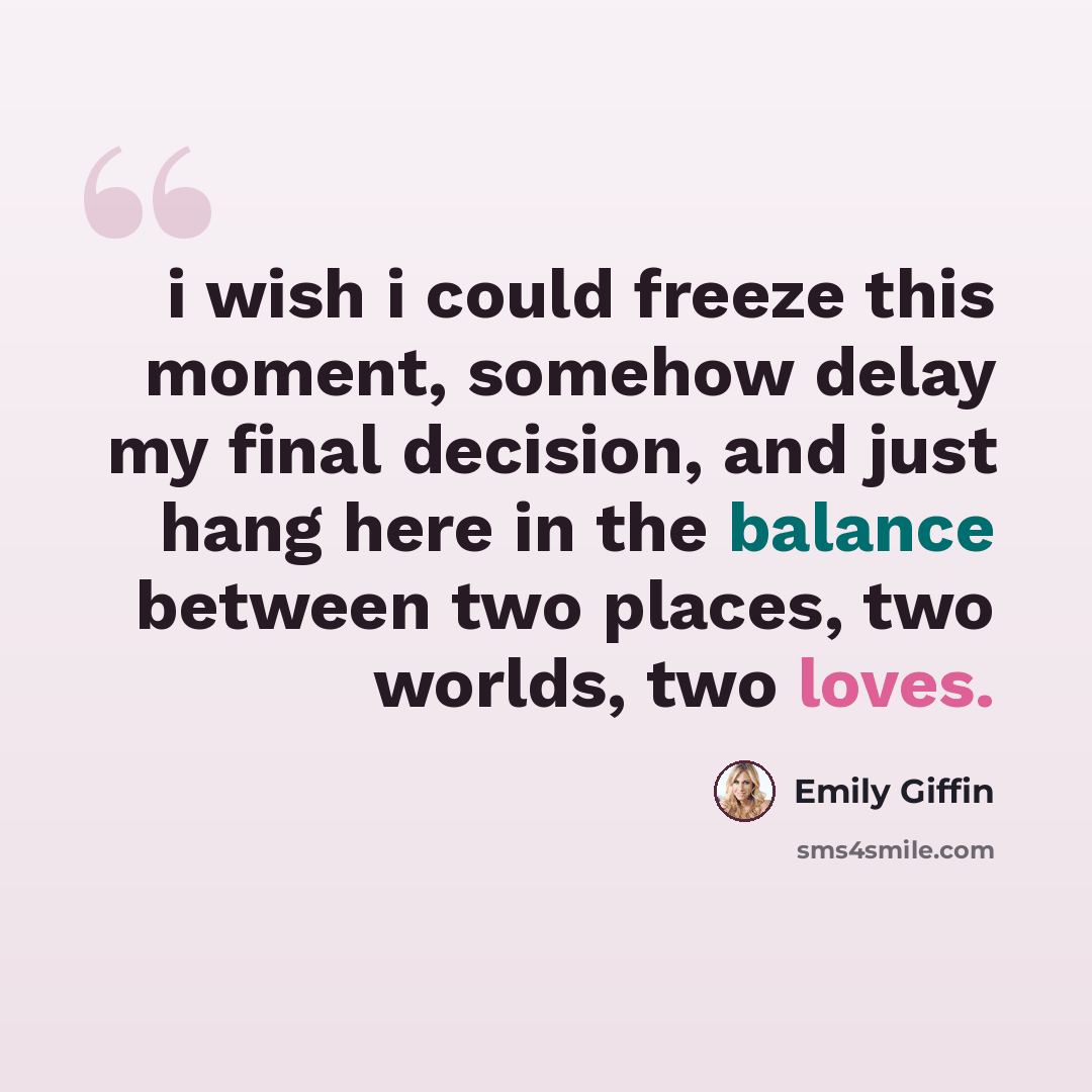 “i wish i could freeze this moment, somehow delay my final decision, and just hang here in the balance between two places, two worlds, two loves.” quote by Emily Giffin