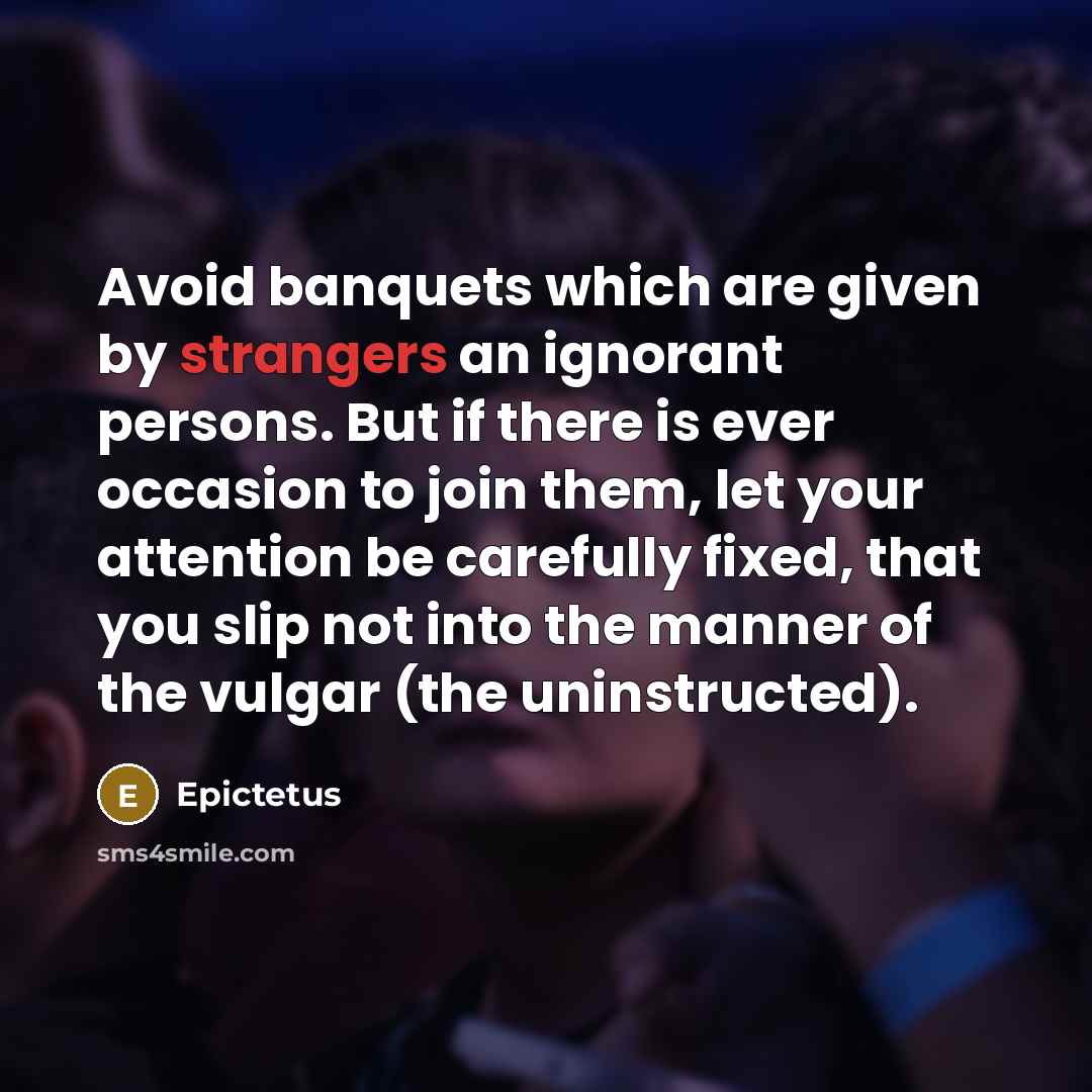 “Avoid banquets which are given by strangers an ignorant persons. But if there is ever occasion to join them, let your attention be carefully fixed, that you slip not into the manner of the vulgar (the uninstructed).” quote by Epictetus