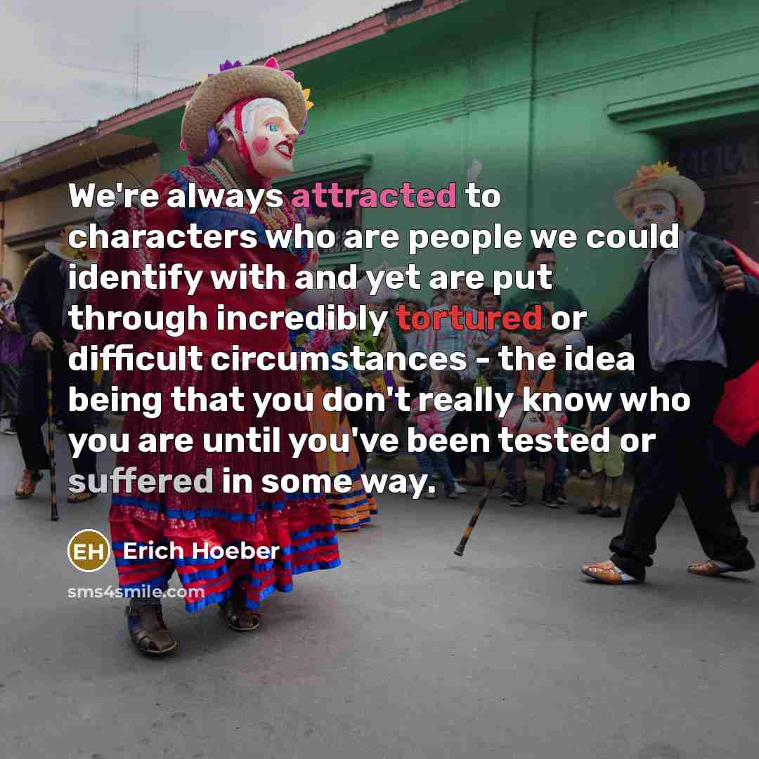 “We're always attracted to characters who are people we could identify with and yet are put through incredibly tortured or difficult circumstances - the idea being that you don't really know who you are until you've been tested or suffered in some way.” quote by Erich Hoeber
