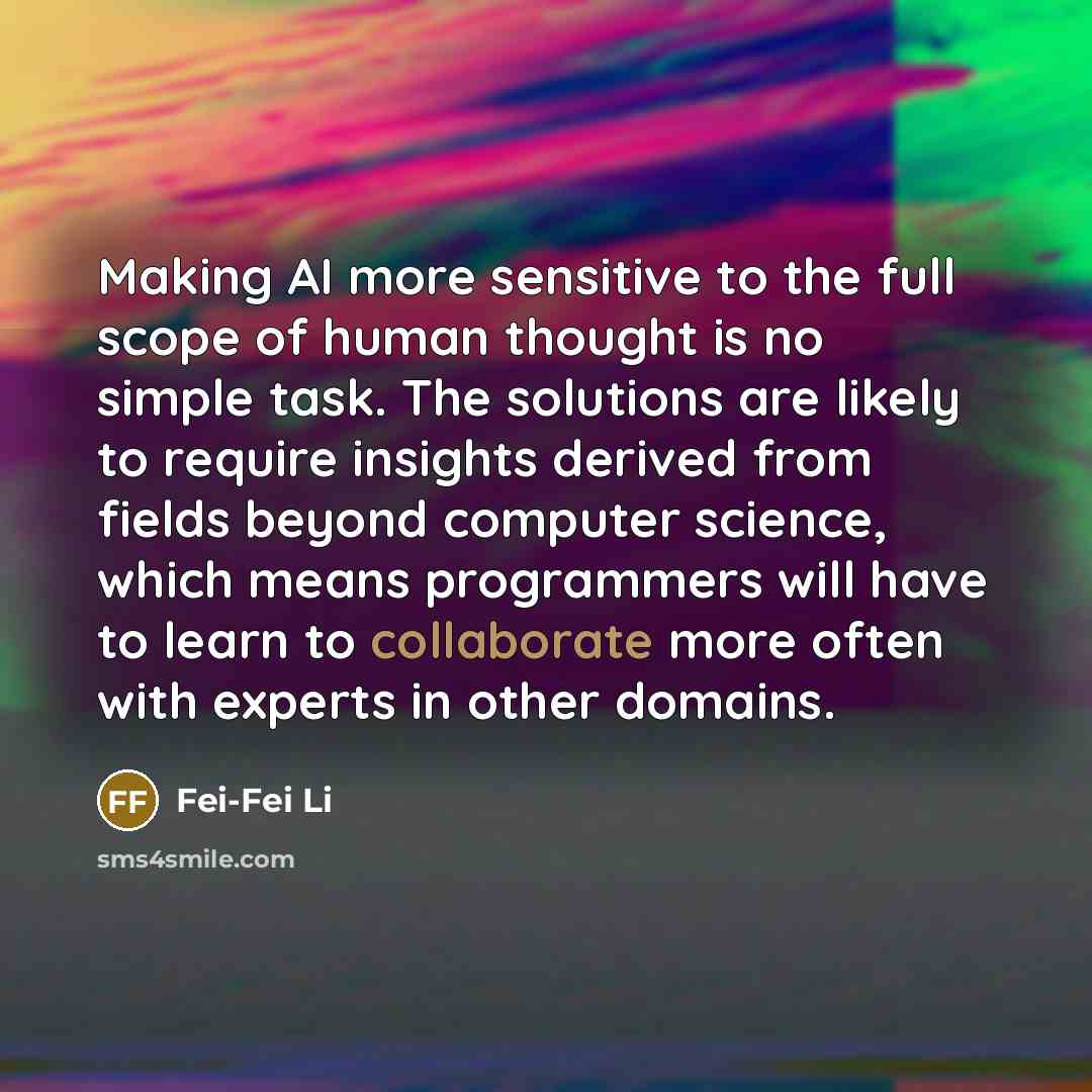 “Making AI more sensitive to the full scope of human thought is no simple task. The solutions are likely to require insights derived from fields beyond computer science, which means programmers will have to learn to collaborate more often with experts in other domains.” quote by Fei-Fei Li