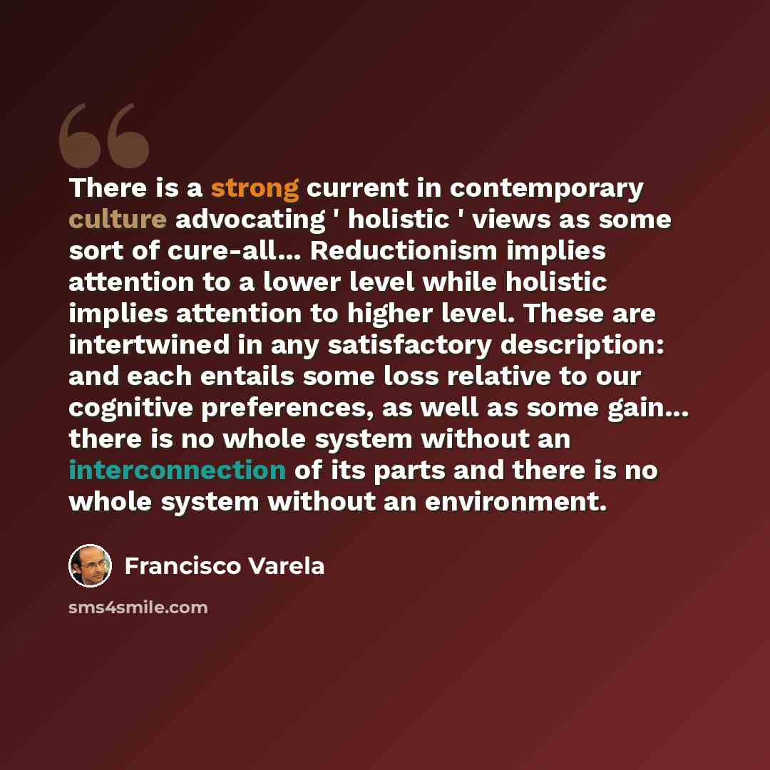 “There is a strong current in contemporary culture advocating ' holistic ' views as some sort of cure-all... Reductionism implies attention to a lower level while holistic implies attention to higher level. These are intertwined in any satisfactory description: and each entails some loss relative…” quote by Francisco Varela