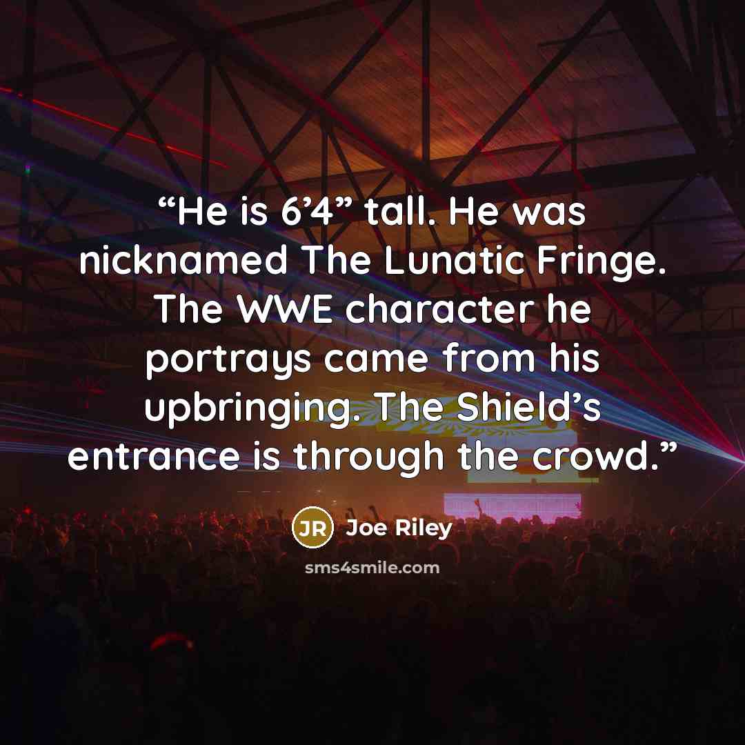 “He is 6’4” tall. He was nicknamed The Lunatic Fringe. The WWE character he portrays came from his upbringing. The Shield’s entrance is through the crowd.” quote by Joe Riley