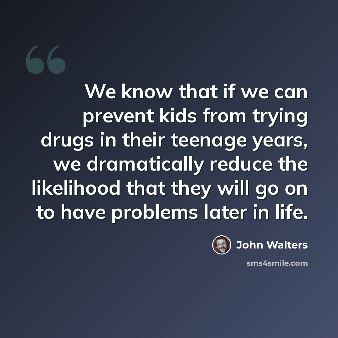 “We know that if we can prevent kids from trying drugs in their teenage years, we dramatically reduce the likelihood that they will go on to have problems later in life.” quote by John Walters