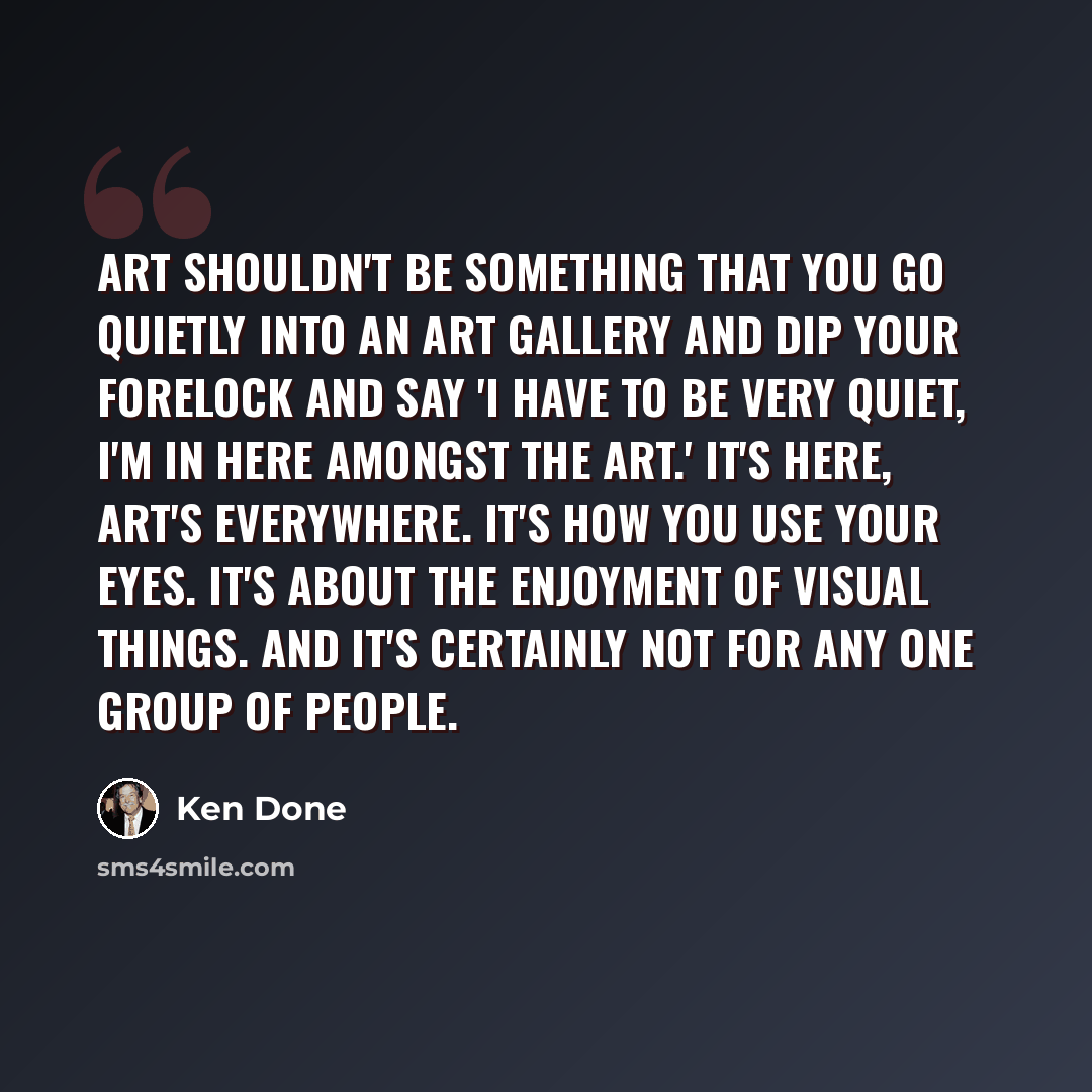 “Art shouldn't be something that you go quietly into an art gallery and dip your forelock and say 'I have to be very quiet, I'm in here amongst the art.' It's here, art's everywhere. It's how you use your eyes. It's about the enjoyment of visual things. And it's certainly not for any one group of…” quote by Ken Done