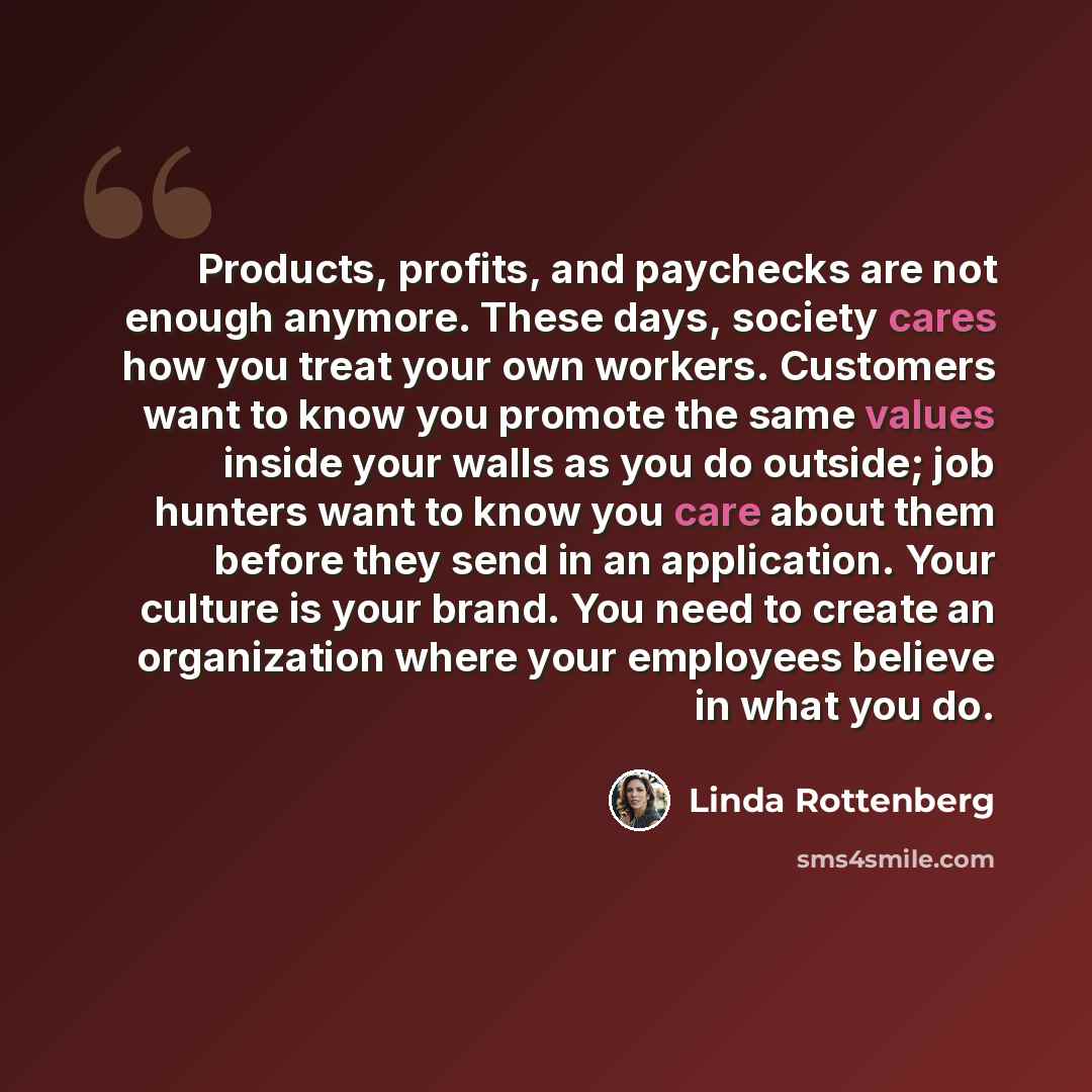 “Products, profits, and paychecks are not enough anymore. These days, society cares how you treat your own workers. Customers want to know you promote the same values inside your walls as you do outside; job hunters want to know you care about them before they send in an application. Your culture…” quote by Linda Rottenberg