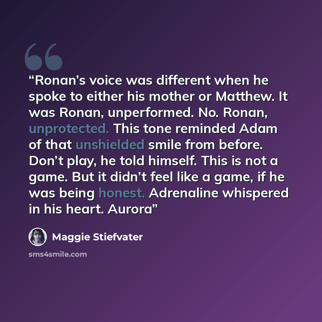 “Ronan’s voice was different when he spoke to either his mother or Matthew. It was Ronan, unperformed. No. Ronan, unprotected. This tone reminded Adam of that unshielded smile from before. Don’t play, he told himself. This is not a game. But it didn’t feel like a game, if he was being honest…” quote by Maggie Stiefvater