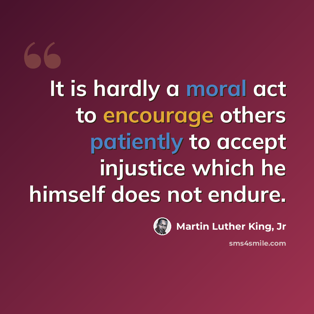 “It is hardly a moral act to encourage others patiently to accept injustice which he himself does not endure.” quote by Martin Luther King, Jr
