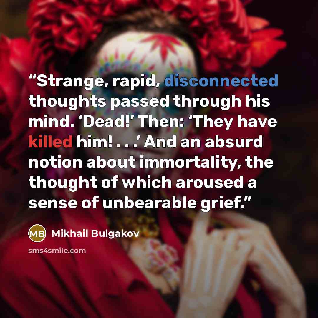 “Strange, rapid, disconnected thoughts passed through his mind. ‘Dead!’ Then: ‘They have killed him! . . .’ And an absurd notion about immortality, the thought of which aroused a sense of unbearable grief.” quote by Mikhail Bulgakov