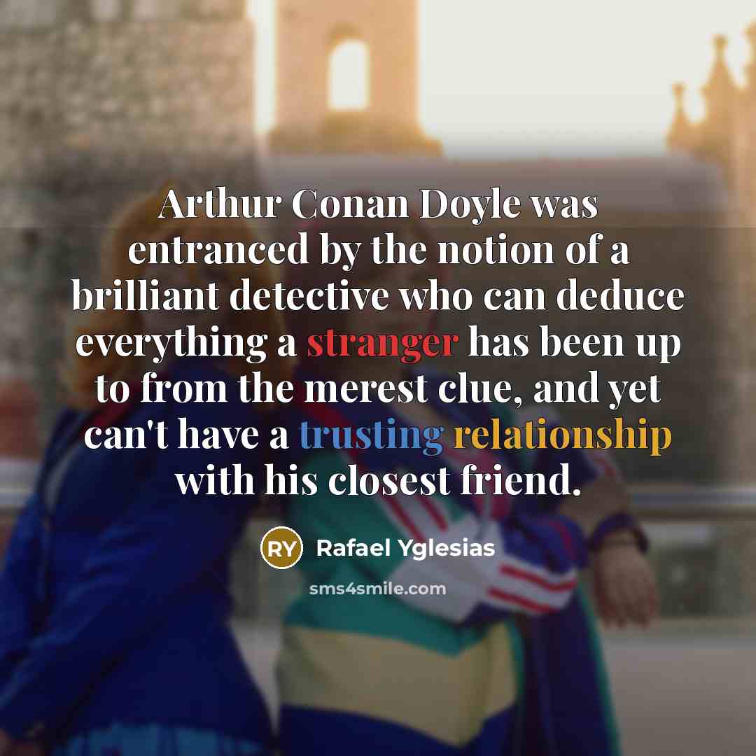 “Arthur Conan Doyle was entranced by the notion of a brilliant detective who can deduce everything a stranger has been up to from the merest clue, and yet can't have a trusting relationship with his closest friend.” quote by Rafael Yglesias