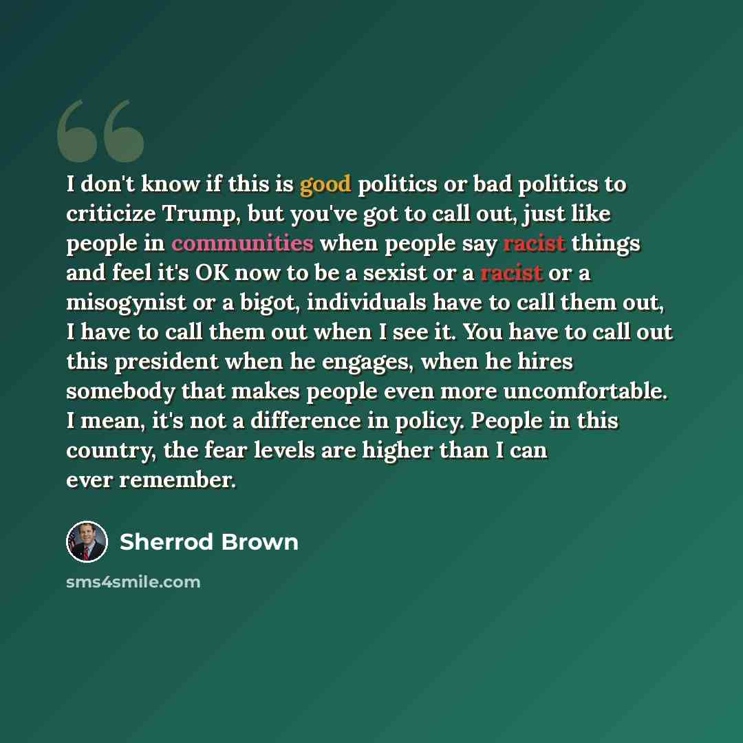 “I don't know if this is good politics or bad politics to criticize Trump, but you've got to call out, just like people in communities when people say racist things and feel it's OK now to be a sexist or a racist or a misogynist or a bigot, individuals have to call them out, I have to call them out…” quote by Sherrod Brown
