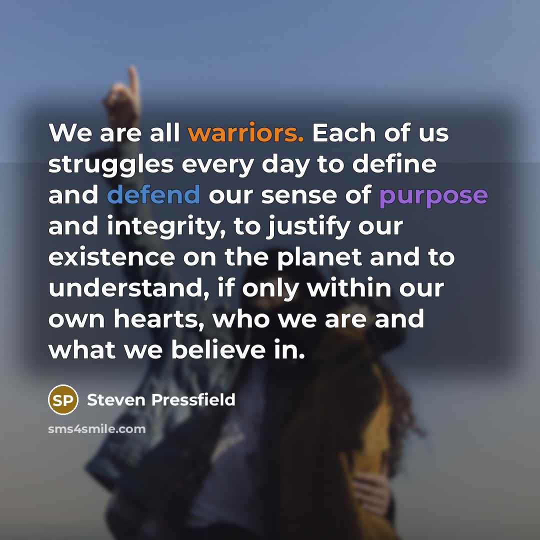 “We are all warriors. Each of us struggles every day to define and defend our sense of purpose and integrity, to justify our existence on the planet and to understand, if only within our own hearts, who we are and what we believe in.” quote by Steven Pressfield