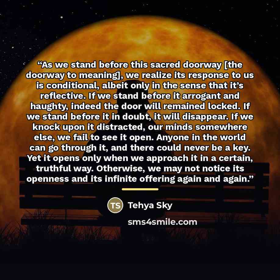 “As we stand before this sacred doorway [the doorway to meaning], we realize its response to us is conditional, albeit only in the sense that it’s reflective. If we stand before it arrogant and haughty, indeed the door will remained locked. If we stand before it in doubt, it will disappear. If we…” quote by Tehya Sky