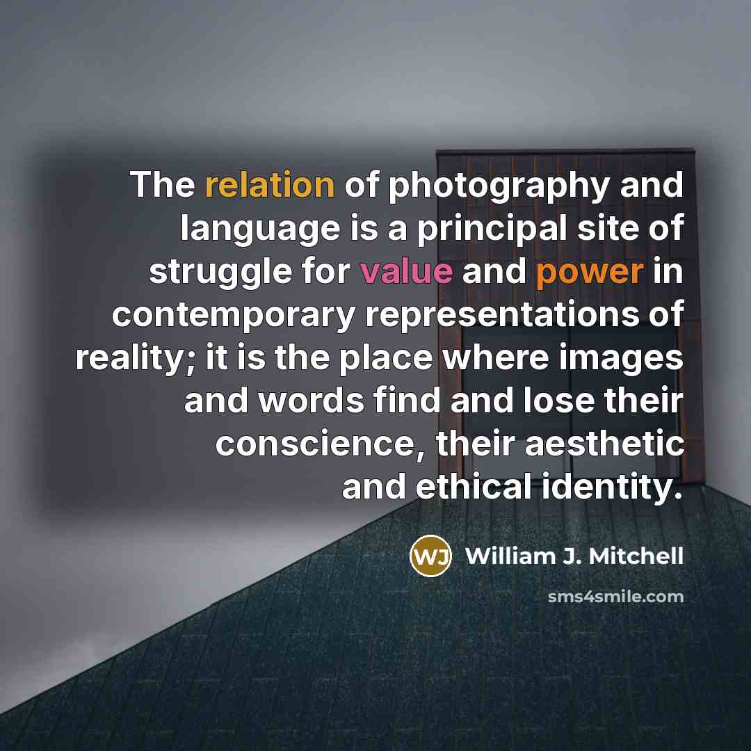 “The relation of photography and language is a principal site of struggle for value and power in contemporary representations of reality; it is the place where images and words find and lose their conscience, their aesthetic and ethical identity.” quote by William J. Mitchell