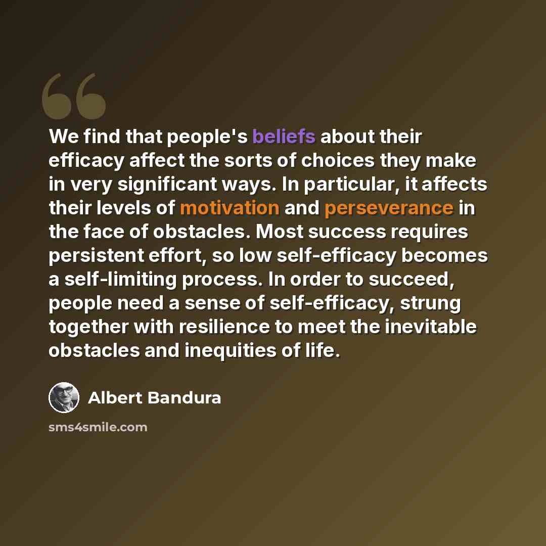 “We find that people's beliefs about their efficacy affect the sorts of choices they make in very significant ways. In particular, it affects their levels of motivation and perseverance in the face of obstacles. Most success requires persistent effort, so low self-efficacy becomes a self-limiting…” quote by Albert Bandura