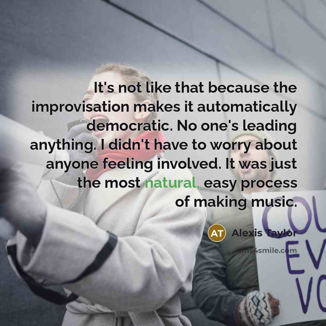 “It's not like that because the improvisation makes it automatically democratic. No one's leading anything. I didn't have to worry about anyone feeling involved. It was just the most natural, easy process of making music.” quote by Alexis Taylor