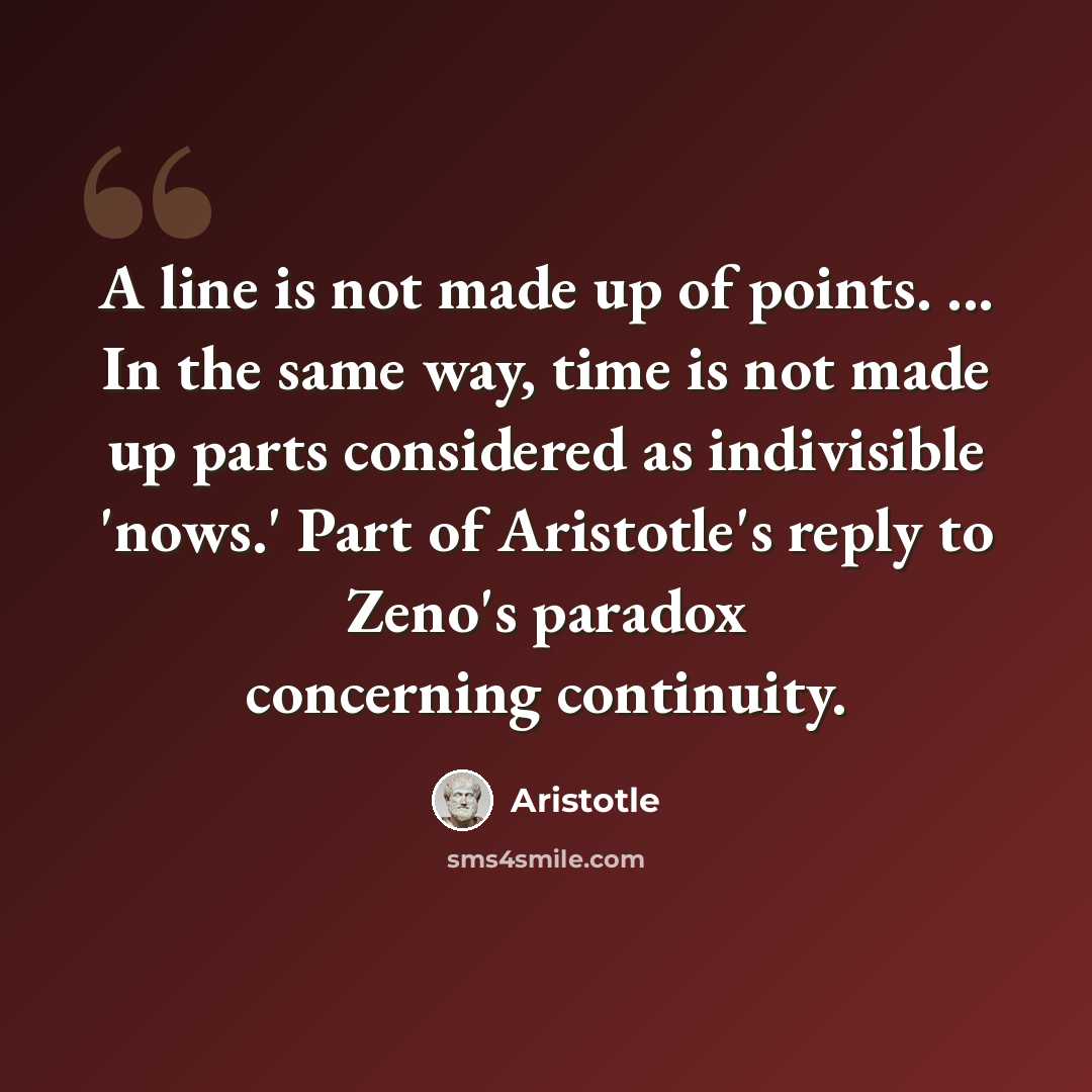 “A line is not made up of points. ... In the same way, time is not made up parts considered as indivisible 'nows.' Part of Aristotle's reply to Zeno's paradox concerning continuity.” quote by Aristotle