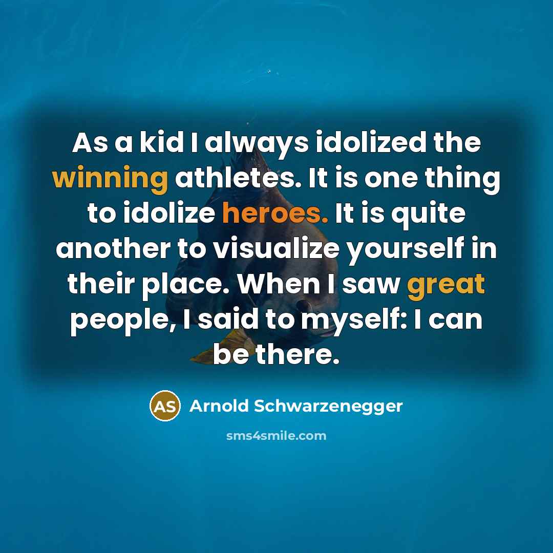 “As a kid I always idolized the winning athletes. It is one thing to idolize heroes. It is quite another to visualize yourself in their place. When I saw great people, I said to myself: I can be there.” quote by Arnold Schwarzenegger