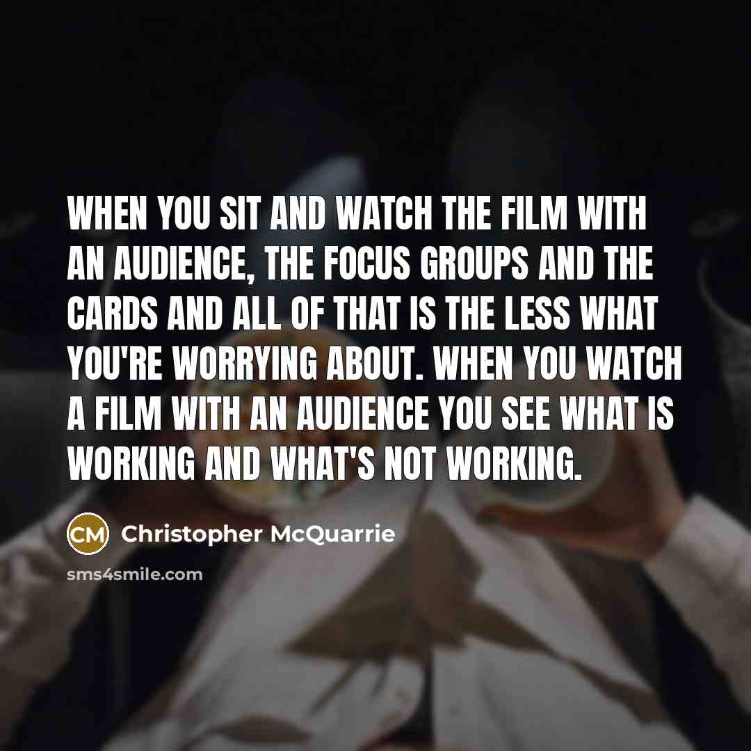 “When you sit and watch the film with an audience, the focus groups and the cards and all of that is the less what you're worrying about. When you watch a film with an audience you see what is working and what's not working.” quote by Christopher McQuarrie