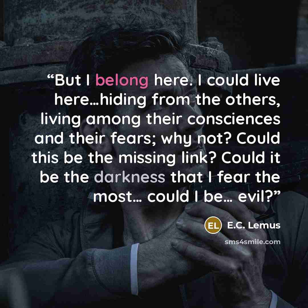 “But I belong here. I could live here…hiding from the others, living among their consciences and their fears; why not? Could this be the missing link? Could it be the darkness that I fear the most… could I be… evil?” quote by E.C. Lemus